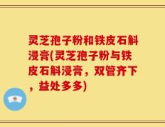 灵芝孢子粉和铁皮石斛浸膏(灵芝孢子粉与铁皮石斛浸膏，双管齐下，益处多多)