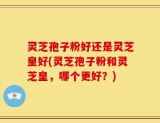 灵芝孢子粉好还是灵芝皇好(灵芝孢子粉和灵芝皇，哪个更好？)