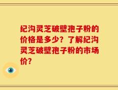 纪沟灵芝破壁孢子粉的价格是多少？了解纪沟灵芝破壁孢子粉的市场价？