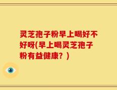 灵芝孢子粉早上喝好不好呀(早上喝灵芝孢子粉有益健康？)