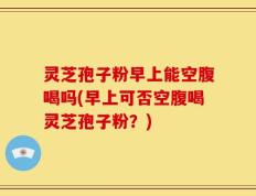 灵芝孢子粉早上能空腹喝吗(早上可否空腹喝灵芝孢子粉？)