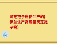 灵芝孢子粉伊兰产的(伊兰生产高质量灵芝孢子粉)