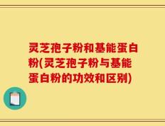 灵芝孢子粉和基能蛋白粉(灵芝孢子粉与基能蛋白粉的功效和区别)