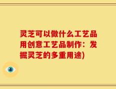 灵芝可以做什么工艺品用创意工艺品制作：发掘灵芝的多重用途)