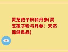 灵芝孢子粉和丹参(灵芝孢子粉与丹参：天然保健良品)