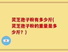 灵芝孢子粉有多少斤(灵芝孢子粉的重量是多少斤？)
