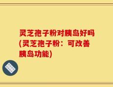 灵芝孢子粉对胰岛好吗(灵芝孢子粉：可改善胰岛功能)