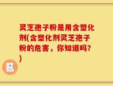 灵芝孢子粉是用含塑化剂(含塑化剂灵芝孢子粉的危害，你知道吗？)