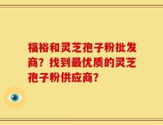 福裕和灵芝孢子粉批发商？找到最优质的灵芝孢子粉供应商？