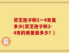 灵芝孢子粉2一4克是多少(灵芝孢子粉2-4克的用量是多少？)