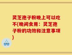 灵芝孢子粉晚上可以吃不(晚间食用：灵芝孢子粉的功效和注意事项)