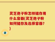 灵芝孢子粉怎样储存用什么容器(灵芝孢子粉如何储存及选择容器？)
