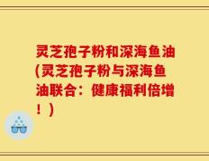 灵芝孢子粉和深海鱼油(灵芝孢子粉与深海鱼油联合：健康福利倍增！)