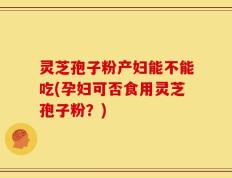 灵芝孢子粉产妇能不能吃(孕妇可否食用灵芝孢子粉？)