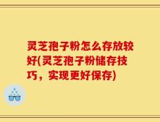 灵芝孢子粉怎么存放较好(灵芝孢子粉储存技巧，实现更好保存)
