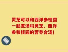 灵芝可以和西洋参桂圆一起煮汤吗灵芝、西洋参和桂圆的营养合汤)