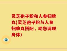灵芝孢子粉和人参归脾丸(灵芝孢子粉与人参归脾丸搭配，助您调理身体)