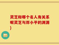 灵芝和哪个名人有关系呢灵芝与邓小平的渊源)