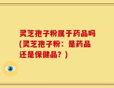 灵芝孢子粉属于药品吗(灵芝孢子粉：是药品还是保健品？)