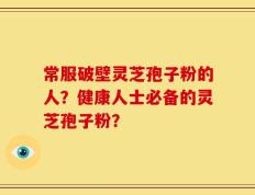 常服破壁灵芝孢子粉的人？健康人士必备的灵芝孢子粉？