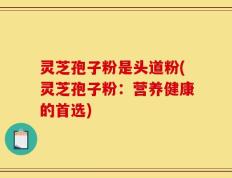 灵芝孢子粉是头道粉(灵芝孢子粉：营养健康的首选)