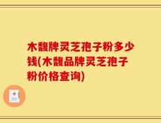 木馥牌灵芝孢子粉多少钱(木馥品牌灵芝孢子粉价格查询)