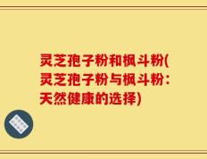 灵芝孢子粉和枫斗粉(灵芝孢子粉与枫斗粉：天然健康的选择)