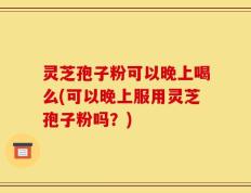 灵芝孢子粉可以晚上喝么(可以晚上服用灵芝孢子粉吗？)