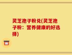 灵芝孢子粉兑(灵芝孢子粉：营养健康的好选择)