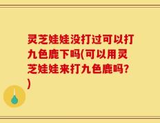 灵芝娃娃没打过可以打九色鹿下吗(可以用灵芝娃娃来打九色鹿吗？)