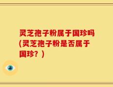 灵芝孢子粉属于国珍吗(灵芝孢子粉是否属于国珍？)