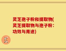 灵芝孢子粉和提取物(灵芝提取物与孢子粉：功效与用途)