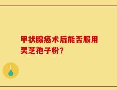甲状腺癌术后能否服用灵芝孢子粉？