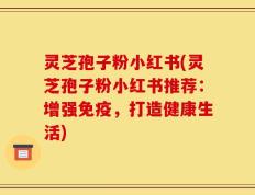 灵芝孢子粉小红书(灵芝孢子粉小红书推荐：增强免疫，打造健康生活)