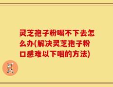 灵芝孢子粉喝不下去怎么办(解决灵芝孢子粉口感难以下咽的方法)