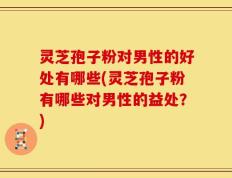 灵芝孢子粉对男性的好处有哪些(灵芝孢子粉有哪些对男性的益处？)