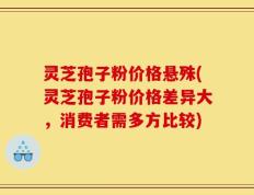 灵芝孢子粉价格悬殊(灵芝孢子粉价格差异大，消费者需多方比较)