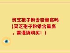灵芝孢子粉含铅量高吗(灵芝孢子粉铅含量高，需谨慎购买！)