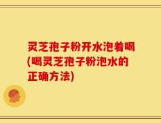 灵芝孢子粉开水泡着喝(喝灵芝孢子粉泡水的正确方法)