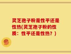 灵芝孢子粉是性平还是性热(灵芝孢子粉的性质：性平还是性热？)
