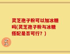 灵芝孢子粉可以加冰糖吗(灵芝孢子粉与冰糖搭配是否可行？)