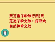 灵芝孢子粉旅行团(灵芝孢子粉之旅：探寻大自然神奇之处