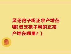灵芝孢子粉正宗产地在哪(灵芝孢子粉的正宗产地在哪里？)