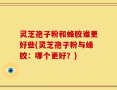 灵芝孢子粉和蜂胶谁更好些(灵芝孢子粉与蜂胶：哪个更好？)