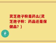 灵芝孢子粉是药么(灵芝孢子粉：药品还是保健品？)