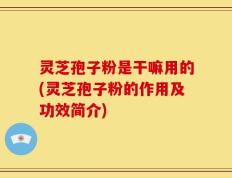 灵芝孢子粉是干嘛用的(灵芝孢子粉的作用及功效简介)