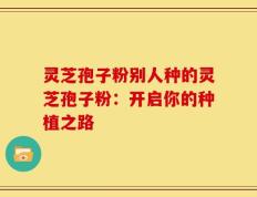 灵芝孢子粉别人种的灵芝孢子粉：开启你的种植之路