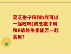 灵芝孢子粉和b族可以一起吃吗(灵芝孢子粉和B族维生素能否一起食用？