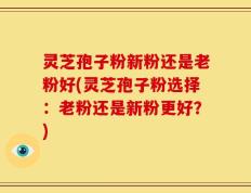 灵芝孢子粉新粉还是老粉好(灵芝孢子粉选择：老粉还是新粉更好？)