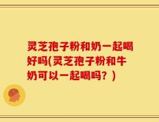 灵芝孢子粉和奶一起喝好吗(灵芝孢子粉和牛奶可以一起喝吗？)